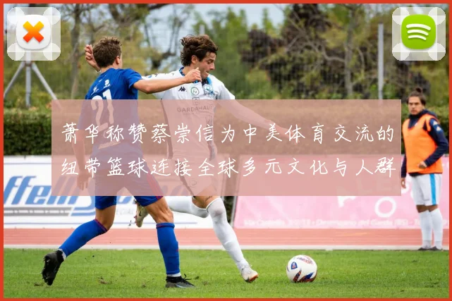 萧华称赞蔡崇信为中美体育交流的纽带篮球连接全球多元文化与人群