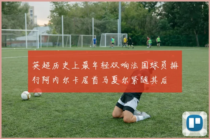 英超历史上最年轻双响法国球员排行阿内尔卡居首马夏尔紧随其后