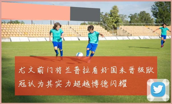 尤文前门将兰普拉看好国米晋级欧冠认为其实力超越博德闪耀