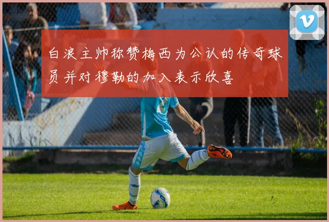 白浪主帅称赞梅西为公认的传奇球员并对穆勒的加入表示欣喜