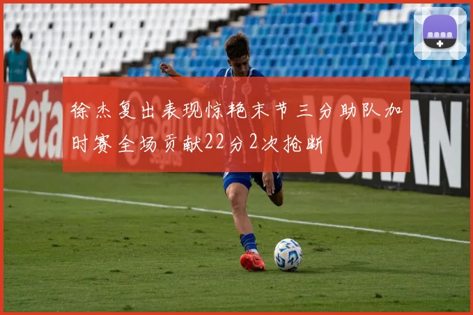 徐杰复出表现惊艳末节三分助队加时赛全场贡献22分2次抢断