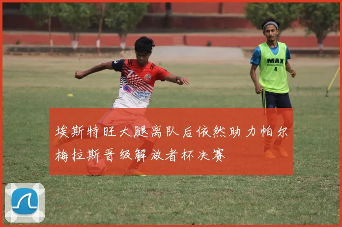 埃斯特旺大腿离队后依然助力帕尔梅拉斯晋级解放者杯决赛