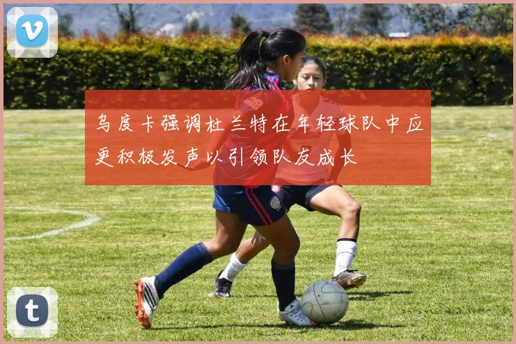 乌度卡强调杜兰特在年轻球队中应更积极发声以引领队友成长