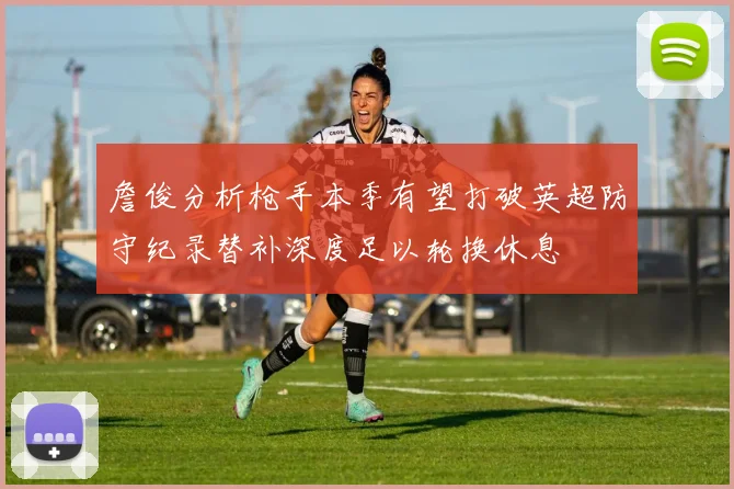 詹俊分析枪手本季有望打破英超防守纪录替补深度足以轮换休息