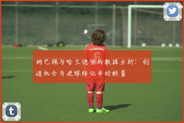 姆巴佩与哈兰德场均数据分析：创造机会与进球转化率的较量