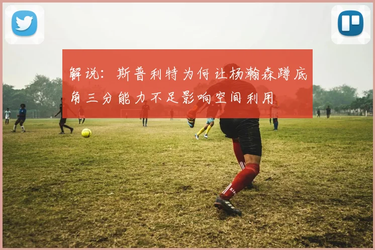 解说：斯普利特为何让杨瀚森蹲底角三分能力不足影响空间利用