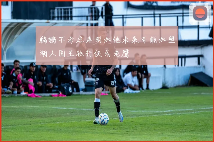 鹈鹕不考虑库明加他未来可能加盟湖人国王独行侠或老鹰