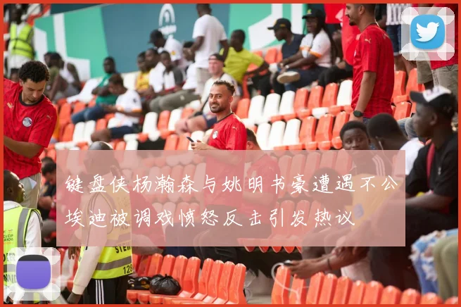 键盘侠杨瀚森与姚明书豪遭遇不公埃迪被调戏愤怒反击引发热议