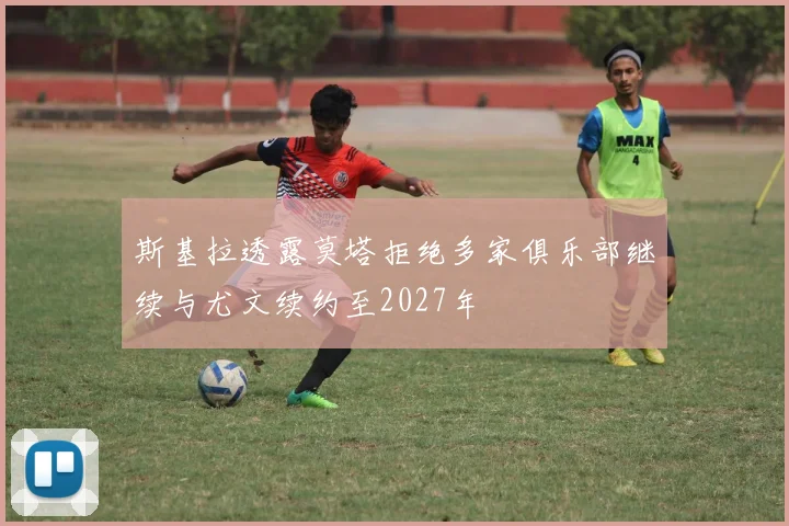 斯基拉透露莫塔拒绝多家俱乐部继续与尤文续约至2027年