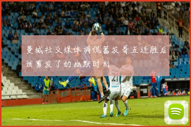 曼城社交媒体调侃蓄发哥五连胜后该剪发了的幽默时刻