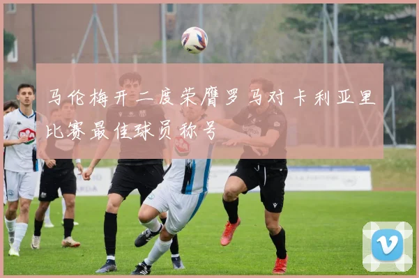 马伦梅开二度荣膺罗马对卡利亚里比赛最佳球员称号