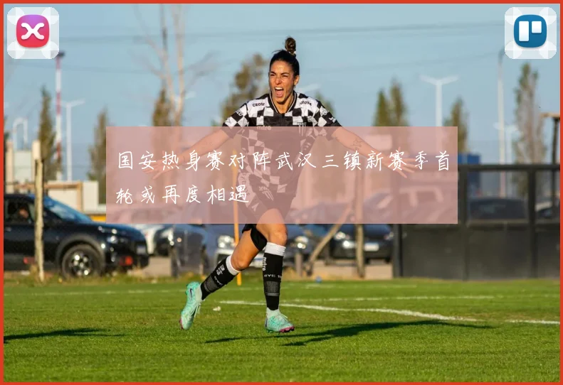 国安热身赛对阵武汉三镇新赛季首轮或再度相遇
