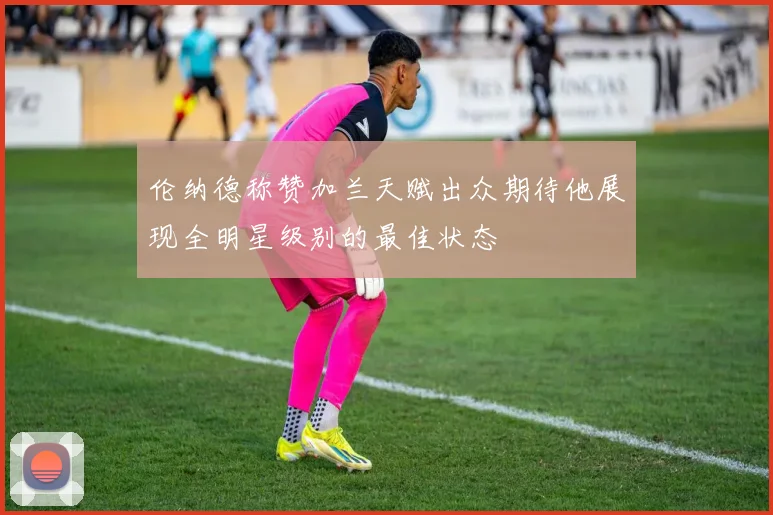 伦纳德称赞加兰天赋出众期待他展现全明星级别的最佳状态