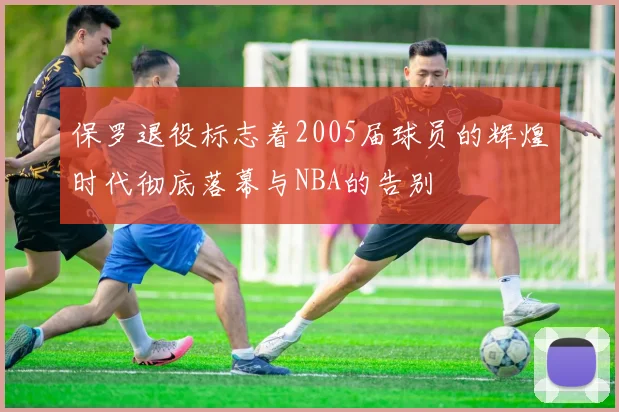 保罗退役标志着2005届球员的辉煌时代彻底落幕与NBA的告别