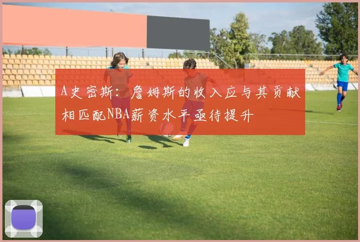 A史密斯：詹姆斯的收入应与其贡献相匹配NBA薪资水平亟待提升