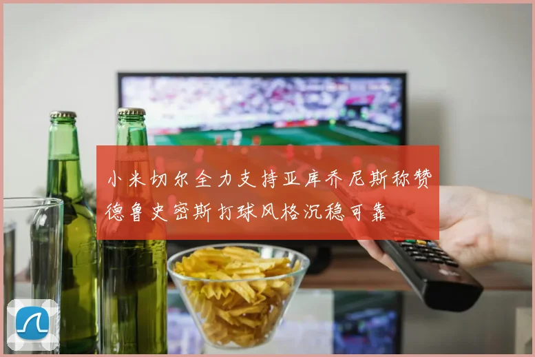 小米切尔全力支持亚库乔尼斯称赞德鲁史密斯打球风格沉稳可靠