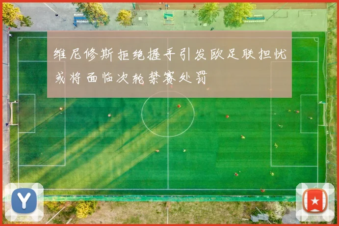 维尼修斯拒绝握手引发欧足联担忧或将面临次轮禁赛处罚
