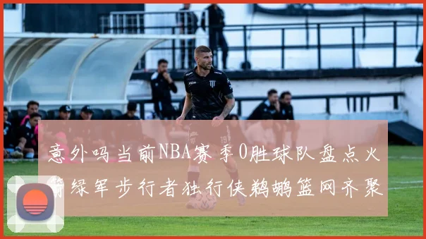 意外吗当前NBA赛季0胜球队盘点火箭绿军步行者独行侠鹈鹕篮网齐聚