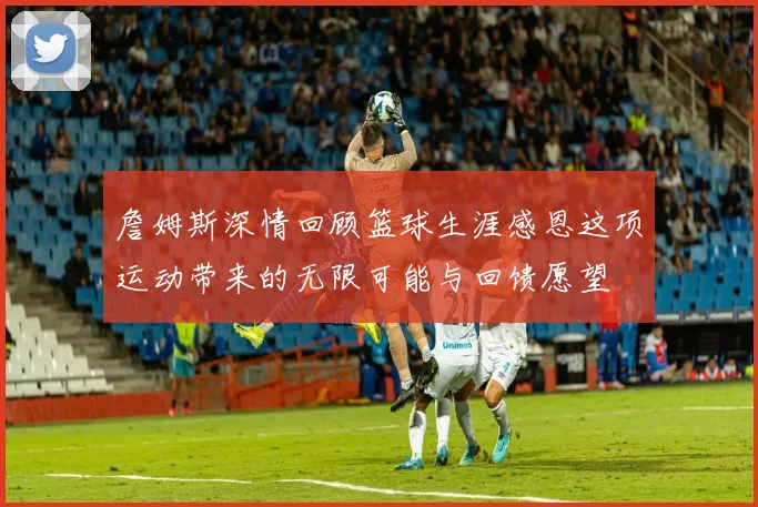 詹姆斯深情回顾篮球生涯感恩这项运动带来的无限可能与回馈愿望