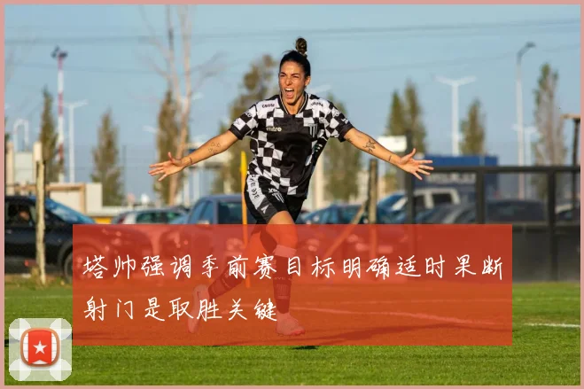 塔帅强调季前赛目标明确适时果断射门是取胜关键