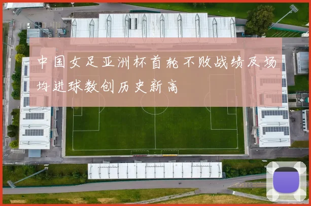 中国女足亚洲杯首轮不败战绩及场均进球数创历史新高
