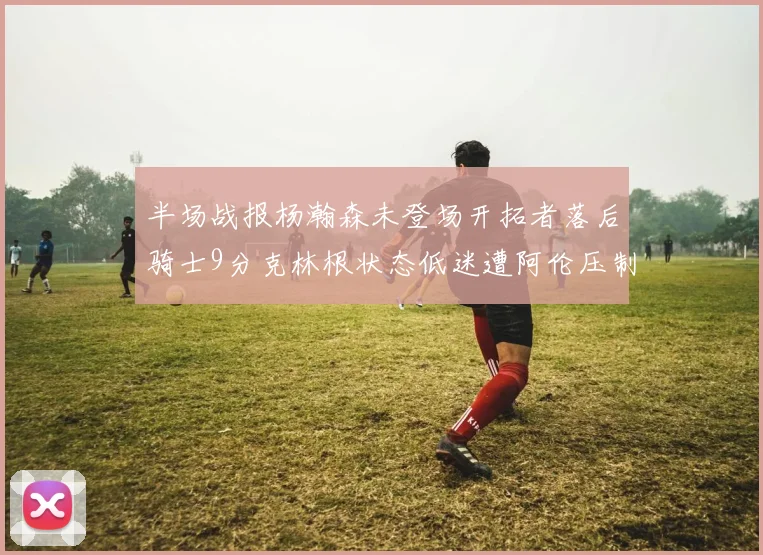半场战报杨瀚森未登场开拓者落后骑士9分克林根状态低迷遭阿伦压制