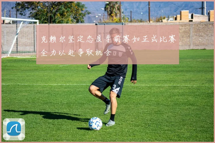克赖尔坚定态度季前赛如正式比赛全力以赴争取机会