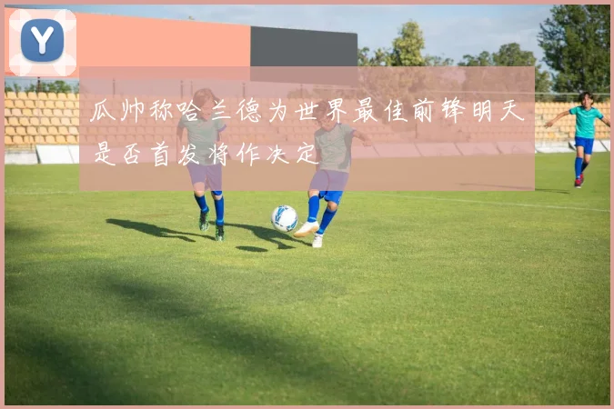 瓜帅称哈兰德为世界最佳前锋明天是否首发将作决定