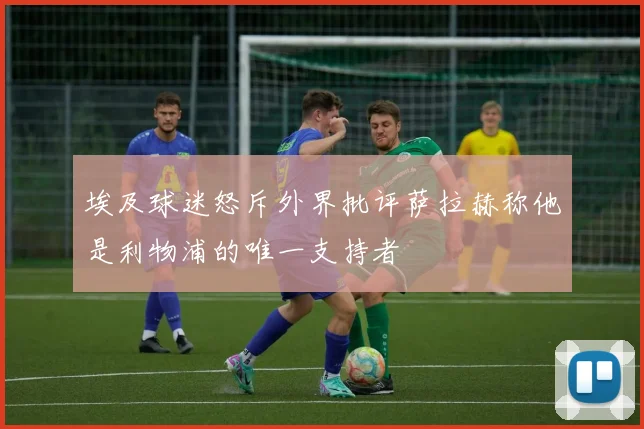 埃及球迷怒斥外界批评萨拉赫称他是利物浦的唯一支持者