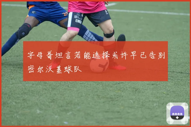 字母哥坦言若能选择或许早已告别密尔沃基球队