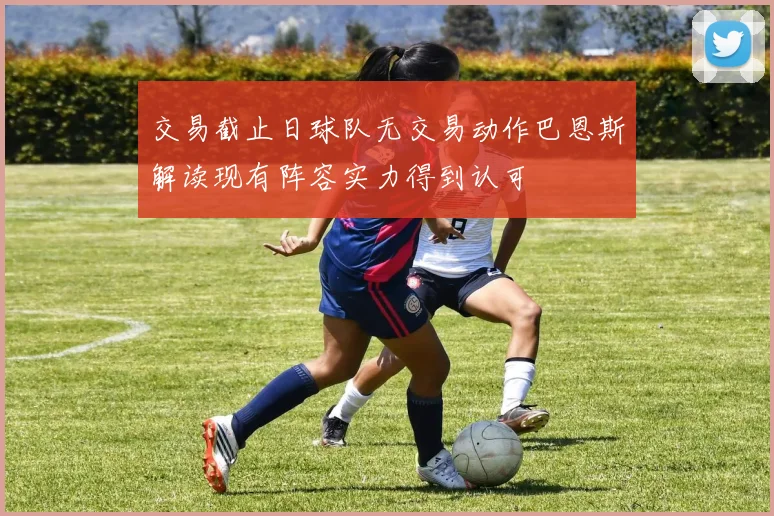 交易截止日球队无交易动作巴恩斯解读现有阵容实力得到认可
