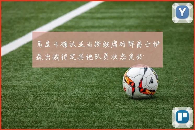 乌度卡确认亚当斯缺席对阵爵士伊森出战待定其他队员状态良好