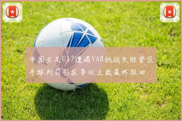 中国女足U17遭遇VAR挑战失败禁区手球判罚引发争议主裁最终驳回
