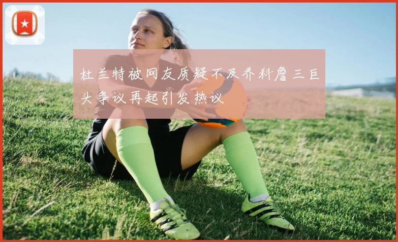 杜兰特被网友质疑不及乔科詹三巨头争议再起引发热议