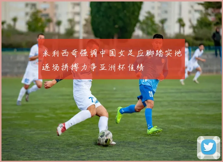 米利西奇强调中国女足应脚踏实地逐场拼搏力争亚洲杯佳绩
