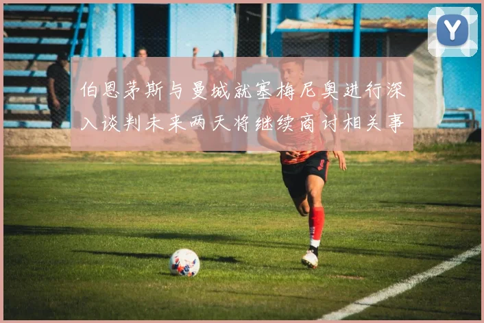 伯恩茅斯与曼城就塞梅尼奥进行深入谈判未来两天将继续商讨相关事宜