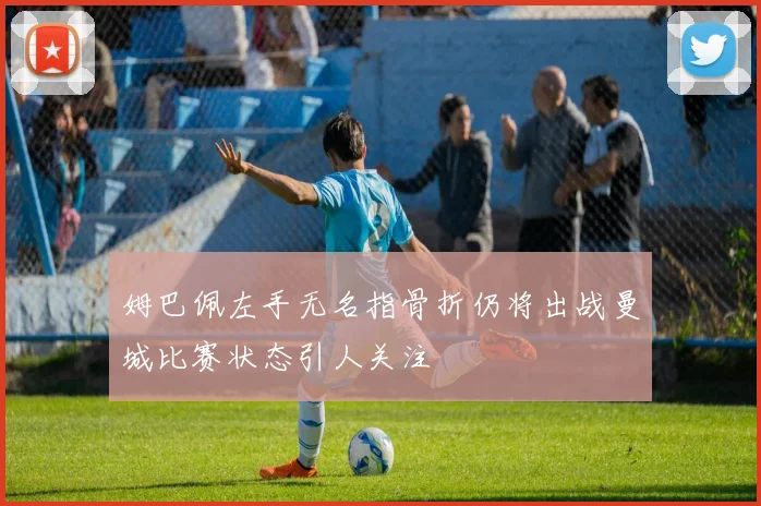 姆巴佩左手无名指骨折仍将出战曼城比赛状态引人关注