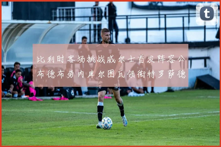 比利时客场挑战威尔士首发阵容公布德布劳内库尔图瓦领衔特罗萨德出战