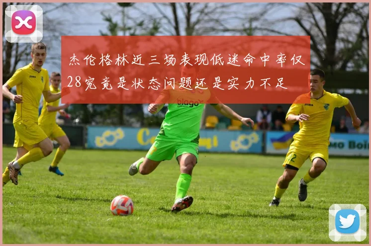 杰伦格林近三场表现低迷命中率仅28究竟是状态问题还是实力不足