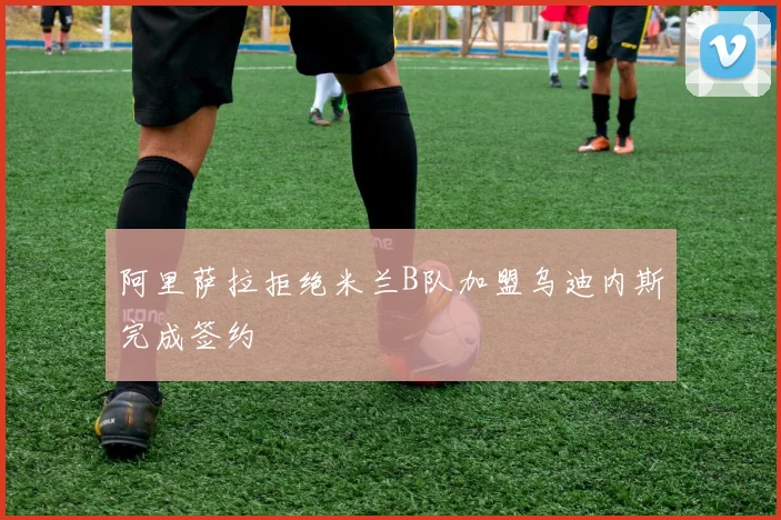 阿里萨拉拒绝米兰B队加盟乌迪内斯完成签约